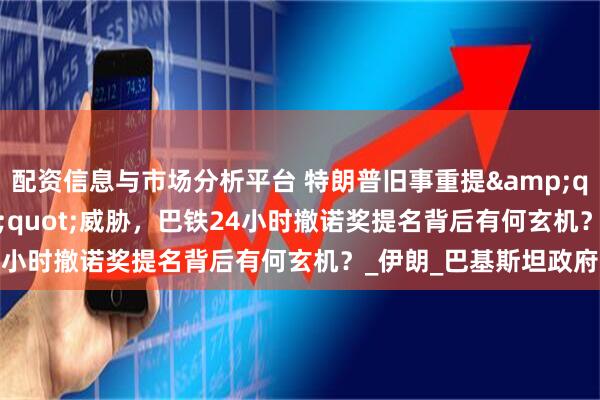 配资信息与市场分析平台 特朗普旧事重提"轰炸北京"威胁，巴铁24小时撤诺奖提名背后有何玄机？_伊朗_巴基斯坦政府