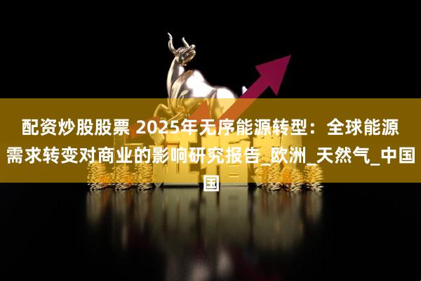 配资炒股股票 2025年无序能源转型：全球能源需求转变对商业的影响研究报告_欧洲_天然气_中国