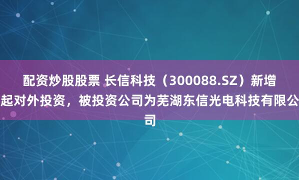 配资炒股股票 长信科技（300088.SZ）新增一起对外投资，被投资公司为芜湖东信光电科技有限公司