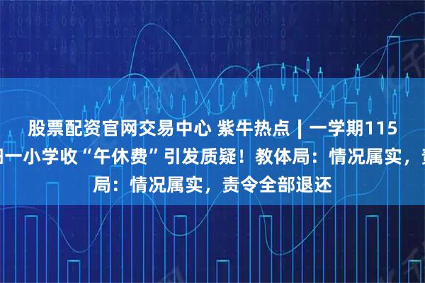 股票配资官网交易中心 紫牛热点∣一学期115元，河南洛阳一小学收“午休费”引发质疑！教体局：情况属实，责令全部退还
