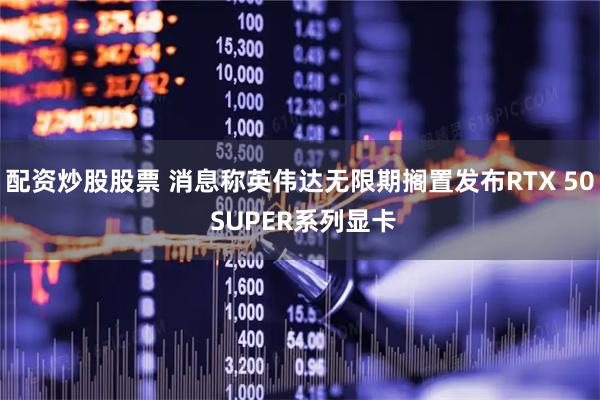 配资炒股股票 消息称英伟达无限期搁置发布RTX 50 SUPER系列显卡