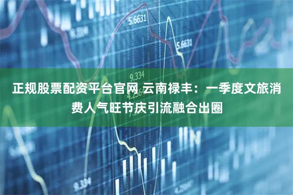 正规股票配资平台官网 云南禄丰：一季度文旅消费人气旺节庆引流融合出圈